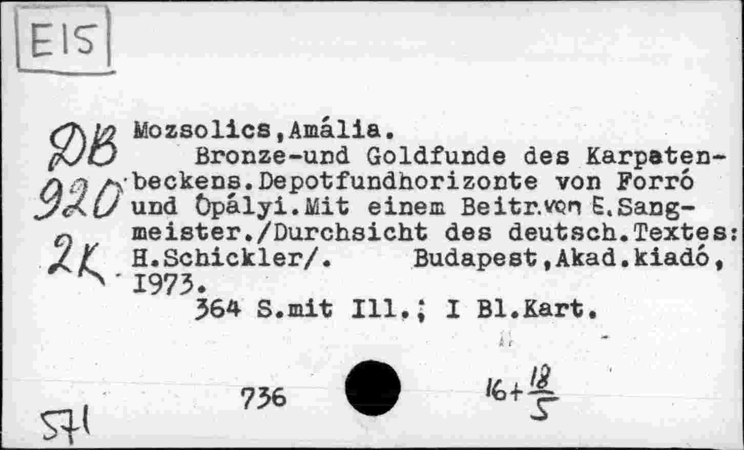 ﻿EIS
Wozsolies,Amalia.
Bronze-und Goldfunde des Karpaten-л л Axbeekens.Depotfundhorizonte von Forro J/Xl/ und Öpälyi.Mit einem Beitr.von E.Sang-r meister./Durchsicht des deutsch.Textes
H.Schickler/. Budapest .Akad.kiado, -1973<
364 S.mit Ill.* I Bl.Kart.
Я»
756
<6+^